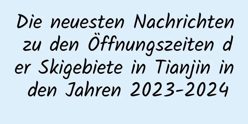 Die neuesten Nachrichten zu den Öffnungszeiten der Skigebiete in Tianjin in den Jahren 2023-2024