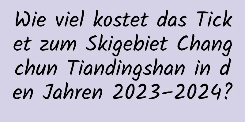 Wie viel kostet das Ticket zum Skigebiet Changchun Tiandingshan in den Jahren 2023–2024?