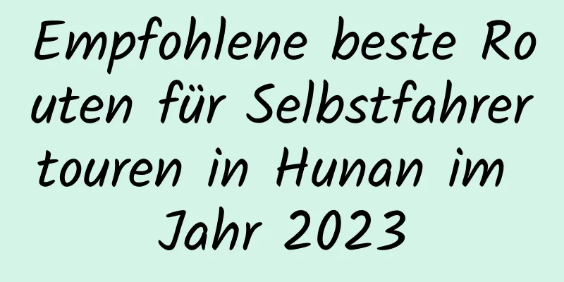 Empfohlene beste Routen für Selbstfahrertouren in Hunan im Jahr 2023