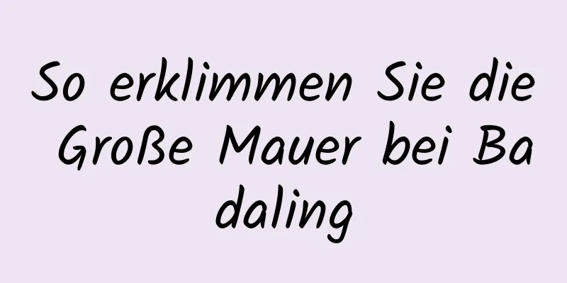 So erklimmen Sie die Große Mauer bei Badaling