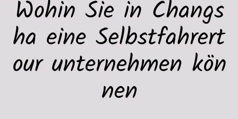 Wohin Sie in Changsha eine Selbstfahrertour unternehmen können
