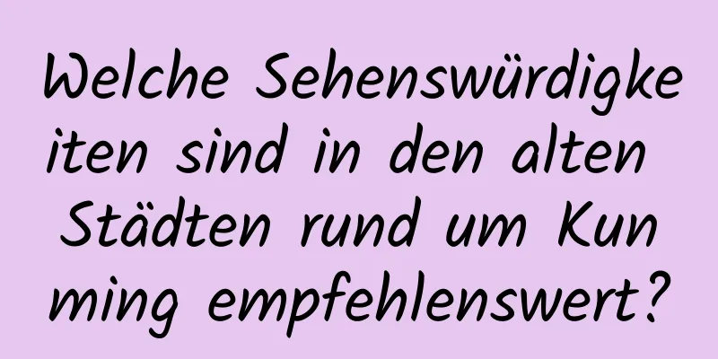 Welche Sehenswürdigkeiten sind in den alten Städten rund um Kunming empfehlenswert?