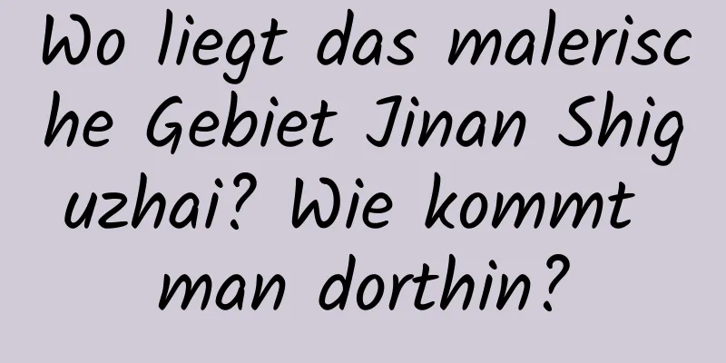 Wo liegt das malerische Gebiet Jinan Shiguzhai? Wie kommt man dorthin?