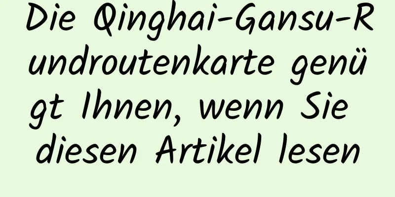 Die Qinghai-Gansu-Rundroutenkarte genügt Ihnen, wenn Sie diesen Artikel lesen