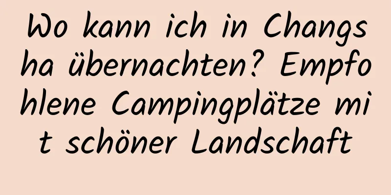 Wo kann ich in Changsha übernachten? Empfohlene Campingplätze mit schöner Landschaft