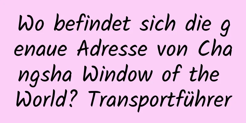 Wo befindet sich die genaue Adresse von Changsha Window of the World? Transportführer