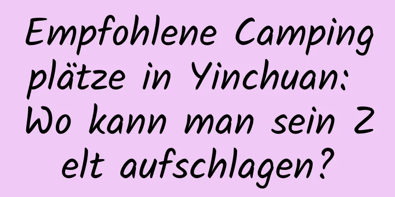Empfohlene Campingplätze in Yinchuan: Wo kann man sein Zelt aufschlagen?