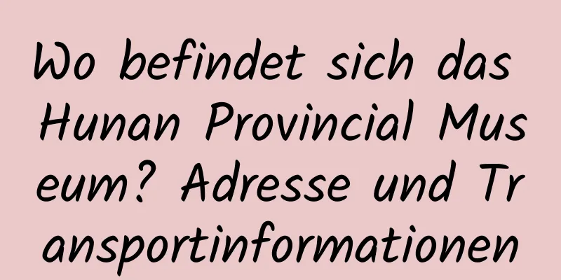 Wo befindet sich das Hunan Provincial Museum? Adresse und Transportinformationen