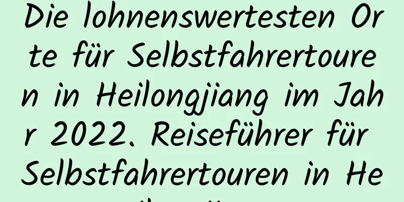 Die lohnenswertesten Orte für Selbstfahrertouren in Heilongjiang im Jahr 2022. Reiseführer für Selbstfahrertouren in Heilongjiang
