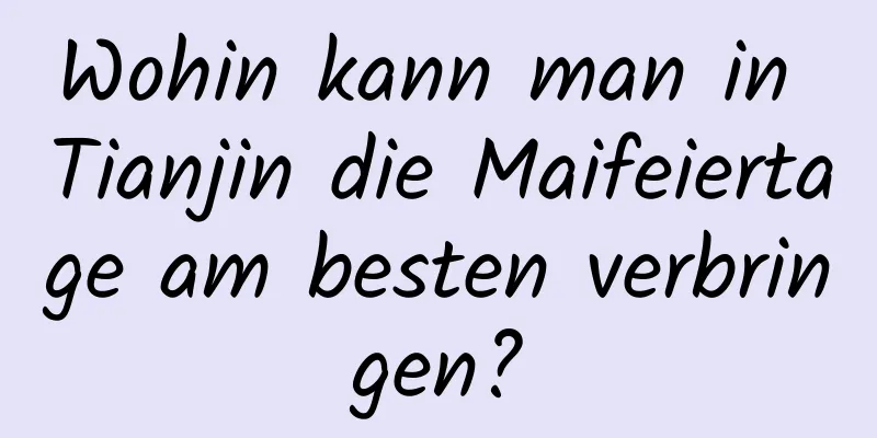 Wohin kann man in Tianjin die Maifeiertage am besten verbringen?