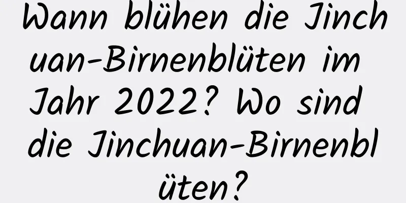Wann blühen die Jinchuan-Birnenblüten im Jahr 2022? Wo sind die Jinchuan-Birnenblüten?
