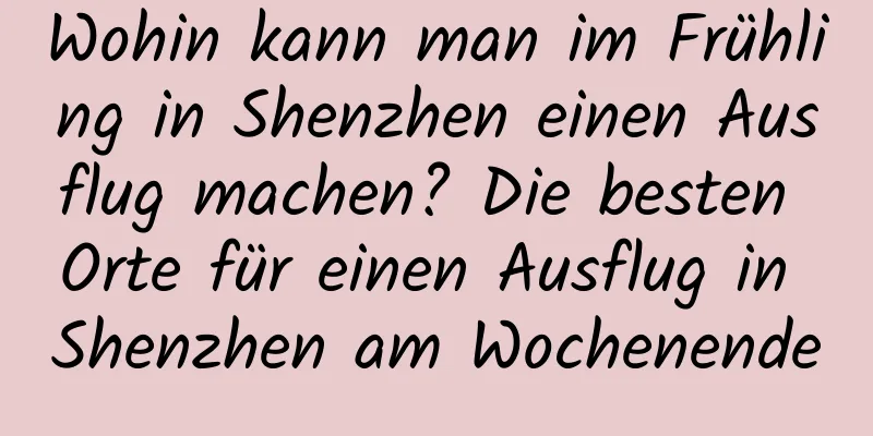 Wohin kann man im Frühling in Shenzhen einen Ausflug machen? Die besten Orte für einen Ausflug in Shenzhen am Wochenende