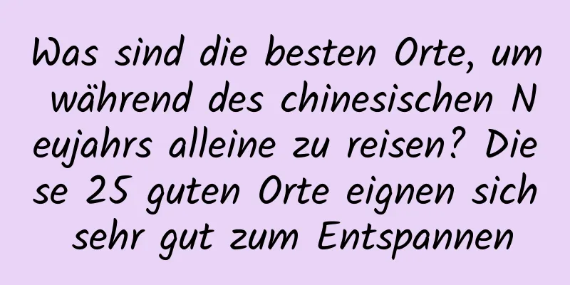 Was sind die besten Orte, um während des chinesischen Neujahrs alleine zu reisen? Diese 25 guten Orte eignen sich sehr gut zum Entspannen