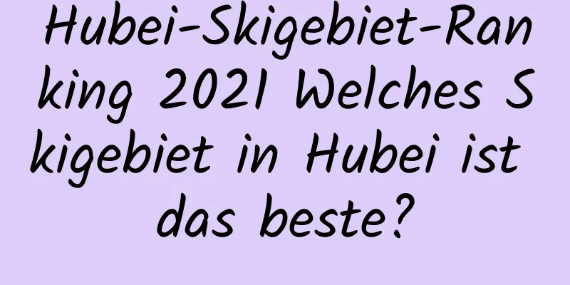 Hubei-Skigebiet-Ranking 2021 Welches Skigebiet in Hubei ist das beste?