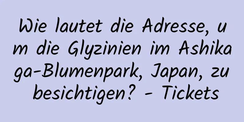 Wie lautet die Adresse, um die Glyzinien im Ashikaga-Blumenpark, Japan, zu besichtigen? - Tickets