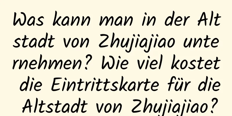 Was kann man in der Altstadt von Zhujiajiao unternehmen? Wie viel kostet die Eintrittskarte für die Altstadt von Zhujiajiao?