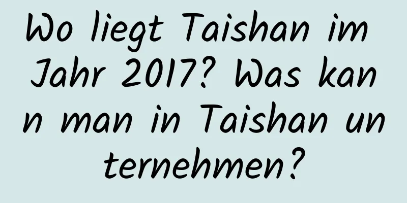 Wo liegt Taishan im Jahr 2017? Was kann man in Taishan unternehmen?