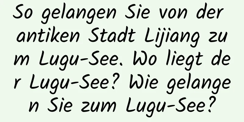So gelangen Sie von der antiken Stadt Lijiang zum Lugu-See. Wo liegt der Lugu-See? Wie gelangen Sie zum Lugu-See?