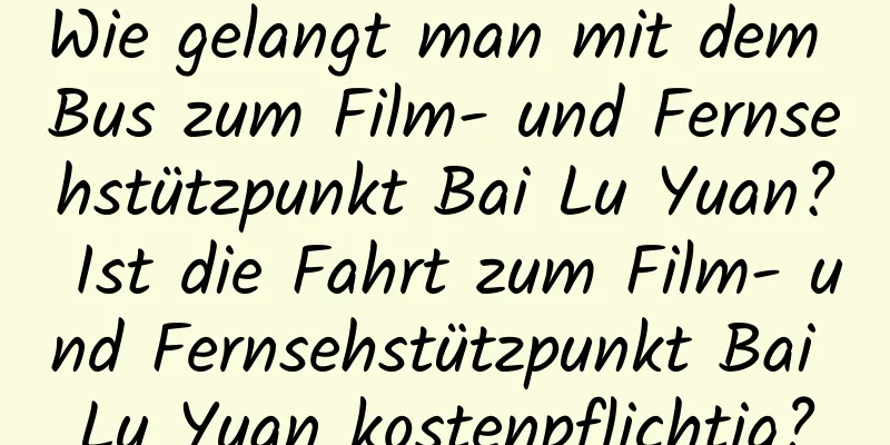 Wie gelangt man mit dem Bus zum Film- und Fernsehstützpunkt Bai Lu Yuan? Ist die Fahrt zum Film- und Fernsehstützpunkt Bai Lu Yuan kostenpflichtig?