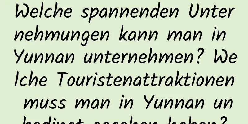 Welche spannenden Unternehmungen kann man in Yunnan unternehmen? Welche Touristenattraktionen muss man in Yunnan unbedingt gesehen haben?